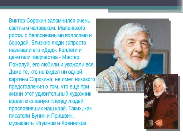 Виктор Сорокин запомнился очень светлым человеком. Маленького роста, с белоснежными волосами и бородой. Близкие люди запросто называли его «Дед». Коллеги и ценители творчества - Мастер. Пожалуй, его любили и уважали все. Даже те, кто не видел ни одной картины Сорокина, не имел никакого представления о том, что еще при жизни этот удивительный художник вошел в славную плеяду людей, прославивших наш край. Таких, как писатели Бунин и Пришвин, музыканты Игумнов и Хренников. 