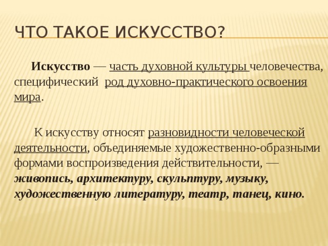 Что такое искусство? Искусство — часть духовной культуры человечества, специфический род духовно-практического освоения мира . К искусству относят разновидности человеческой деятельности , объединяемые художественно-образными формами воспроизведения действительности, — живопись, архитектуру, скульптуру, музыку, художественную литературу, театр, танец, кино. 