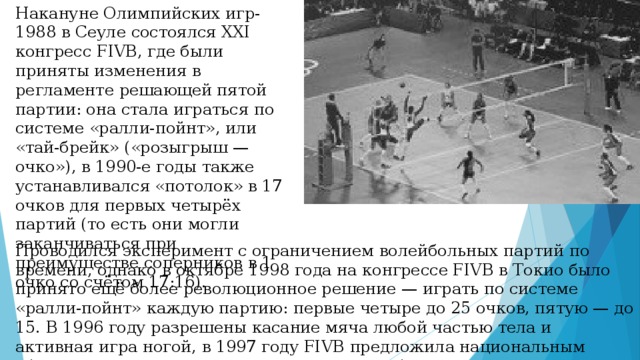 Накануне Олимпийских игр-1988 в Сеуле состоялся XXI конгресс FIVB, где были приняты изменения в регламенте решающей пятой партии: она стала играться по системе «ралли-пойнт», или «тай-брейк» («розыгрыш — очко»), в 1990-е годы также устанавливался «потолок» в 17 очков для первых четырёх партий (то есть они могли заканчиваться при преимуществе соперников в 1 очко со счётом 17:16). Проводился эксперимент с ограничением волейбольных партий по времени, однако в октябре 1998 года на конгрессе FIVB в Токио было принято ещё более революционное решение — играть по системе «ралли-пойнт» каждую партию: первые четыре до 25 очков, пятую — до 15. В 1996 году разрешены касание мяча любой частью тела и активная игра ногой, в 1997 году FIVB предложила национальным сборным включать в свои составы игрока либеро. 