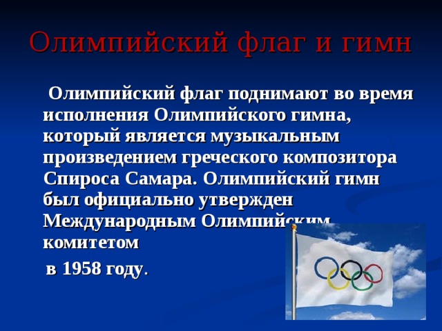 Олимпийский флаг и гимн  Олимпийский флаг поднимают во время исполнения Олимпийского гимна, который является музыкальным произведением греческого композитора Спироса Самара. Олимпийский гимн был официально утвержден Международным Олимпийским комитетом  в 1958 году . 