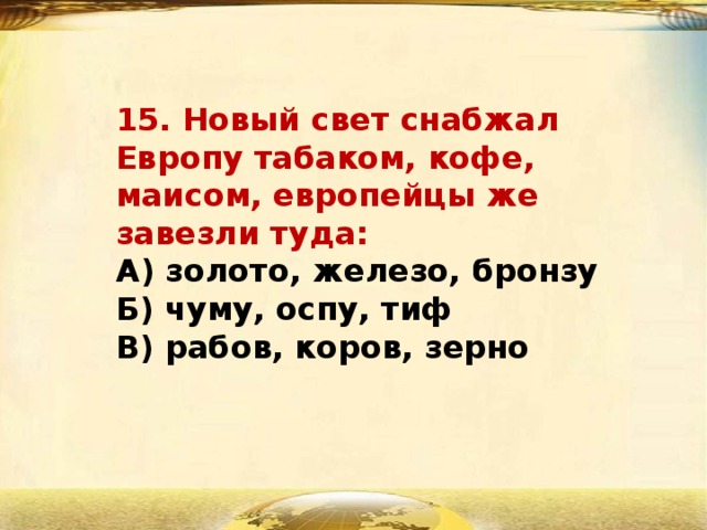 15. Новый свет снабжал Европу табаком, кофе, маисом, европейцы же завезли туда:  А) золото, железо, бронзу  Б) чуму, оспу, тиф  В) рабов, коров, зерно 