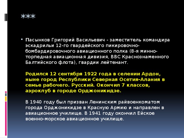 *** П асынков Григорий Васильевич - заместитель командира эскадрильи 12-го гвардейского пикировочно-бомбардировочного авиационного полка (8-я минно-торпедная авиационная дивизия, ВВС Краснознаменного Балтийского флота), гвардии лейтенант.   Родился 12 сентября 1922 года в селении Ардон, ныне город Республики Северная Осетия-Алания в семье рабочего. Русский. Окончил 7 классов, аэроклуб в городе Орджоникидзе.   В 1940 году был призван Ленинским райвоенкоматом города Орджоникидзе в Красную Армию и направлен в авиационное училище. В 1941 году окончил Ейское военно-морское авиационное училище.   