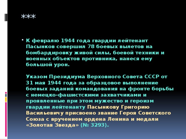 *** К февралю 1944 года гвардии лейтенант Пасынков совершил 78 боевых вылетов на бомбардировку живой силы, боевой техники и военных объектов противника, нанеся ему большой урон.   Указом Президиума Верховного Совета СССР от 31 мая 1944 года за образцовое выполнение боевых заданий командования на фронте борьбы с немецко-фашистскими захватчиками и проявленные при этом мужество и героизм гвардии лейтенанту Пасынкову Григорию Васильевичу присвоено звание Героя Советского Союза с вручением ордена Ленина и медали «Золотая Звезда» (№ 3293). 