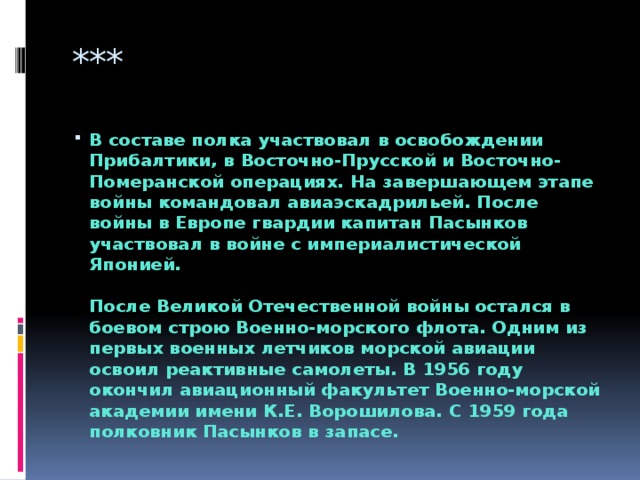 *** В составе полка участвовал в освобождении Прибалтики, в Восточно-Прусской и Восточно-Померанской операциях. На завершающем этапе войны командовал авиаэскадрильей. После войны в Европе гвардии капитан Пасынков участвовал в войне с империалистической Японией.   После Великой Отечественной войны остался в боевом строю Военно-морского флота. Одним из первых военных летчиков морской авиации освоил реактивные самолеты. В 1956 году окончил авиационный факультет Военно-морской академии имени К.Е. Ворошилова. С 1959 года полковник Пасынков в запасе. 