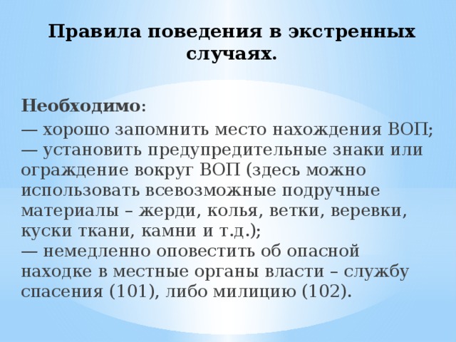 Правила поведения в экстренных случаях.   Необходимо : — хорошо запомнить место нахождения ВОП;  — установить предупредительные знаки или ограждение вокруг ВОП (здесь можно использовать всевозможные подручные материалы – жерди, колья, ветки, веревки, куски ткани, камни и т.д.);  — немедленно оповестить об опасной находке в местные органы власти – службу спасения (101), либо милицию (102). 