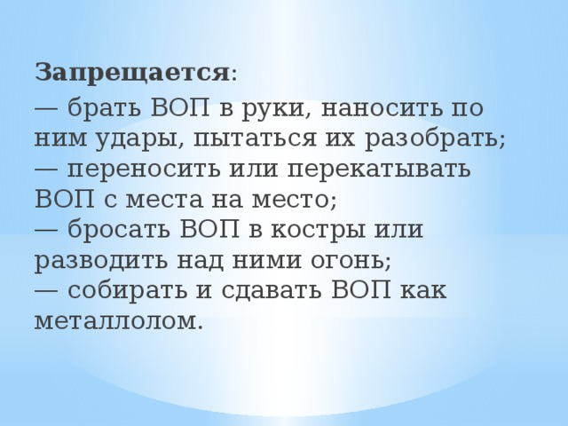 Запрещается : — брать ВОП в руки, наносить по ним удары, пытаться их разобрать;  — переносить или перекатывать ВОП с места на место;  — бросать ВОП в костры или разводить над ними огонь;  — собирать и сдавать ВОП как металлолом. 