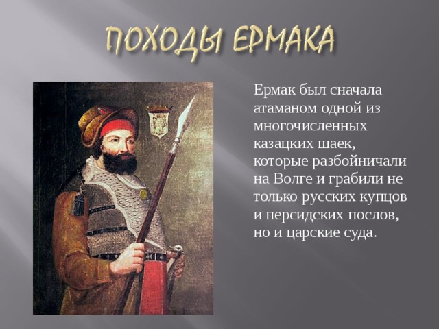  Ермак был сначала атаманом одной из многочисленных казацких шаек, которые разбойничали на Волге и грабили не только русских купцов и персидских послов, но и царские суда.  