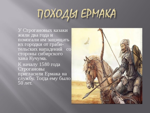   У Строгановых казаки жили два года и помогали им защищать их городки от граби- тельских нападений со стороны сибирского хана Кучума.  К началу 1580 года Строгановы пригласили Ермака на службу. Тогда ему было 50 лет. 