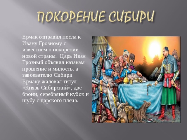  Ермак отправил посла к Ивану Грозному с известием о покорении новой страны.  Царь Иван Грозный объявил казакам прощение и милость, а завоевателю Сибири Ермаку жаловал титул «Князь Сибирский», две брони, серебряный кубок и шубу с царского плеча.   