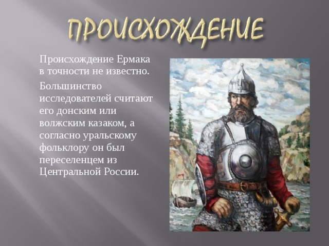  Происхождение Ермака в точности не известно.  Большинство исследователей считают его донским или волжским казаком, а согласно уральскому фольклору он был переселенцем из Центральной России. 