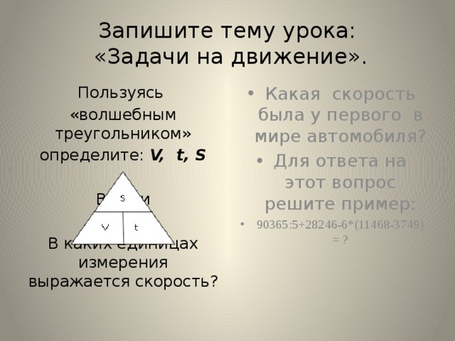 Запишите тему урока:  «Задачи на движение». Пользуясь Какая скорость была у первого в мире автомобиля? Для ответа на этот вопрос решите пример: 90365:5+28246-6*(11468-3749) = ? «волшебным треугольником» определите: V, t, S В каки В каких единицах измерения выражается скорость? 