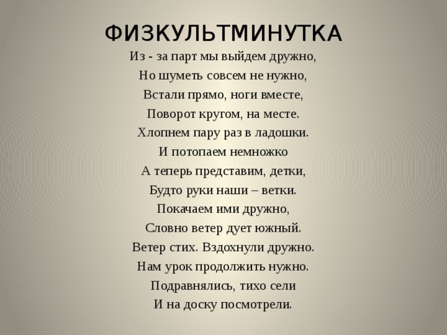 ФИЗКУЛЬТМИНУТКА Из - за парт мы выйдем дружно, Но шуметь совсем не нужно, Встали прямо, ноги вместе, Поворот кругом, на месте. Хлопнем пару раз в ладошки. И потопаем немножко А теперь представим, детки, Будто руки наши – ветки. Покачаем ими дружно, Словно ветер дует южный. Ветер стих. Вздохнули дружно. Нам урок продолжить нужно. Подравнялись, тихо сели И на доску посмотрели. 