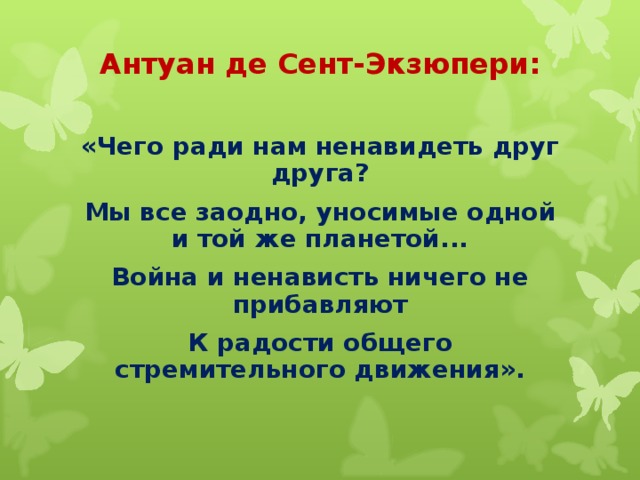 Антуан де Сент-Экзюпери:   «Чего ради нам ненавидеть друг друга? Мы все заодно, уносимые одной и той же планетой... Война и ненависть ничего не прибавляют К радости общего стремительного движения».  