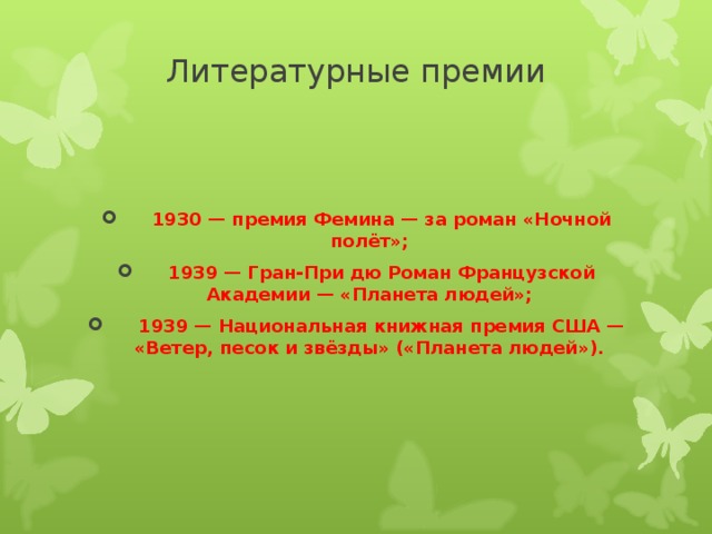 Литературные премии     1930 — премия Фемина — за роман «Ночной полёт»;  1939 — Гран-При дю Роман Французской Академии — «Планета людей»;  1939 — Национальная книжная премия США — «Ветер, песок и звёзды» («Планета людей»).   