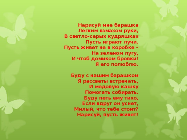 Нарисуй мне барашка Легким взмахом руки, В светло-серых кудряшках Пусть играют лучи. Пусть живет не в коробке – На зеленом лугу, И чтоб домиком бровки! Я его полюблю.  Буду с нашим барашком Я рассветы встречать, И медовую кашку Помогать собирать. Буду петь ему тихо, Если вдруг он уснет, Милый, что тебе стоит? Нарисуй, пусть живет! 