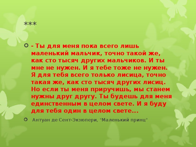 *** - Ты для меня пока всего лишь маленький мальчик, точно такой же, как сто тысяч других мальчиков. И ты мне не нужен. И я тебе тоже не нужен. Я для тебя всего только лисица, точно такая же, как сто тысяч других лисиц. Но если ты меня приручишь, мы станем нужны друг другу. Ты будешь для меня единственным в целом свете. И я буду для тебя один в целом свете...  Антуан де Сент-Экзюпери, 