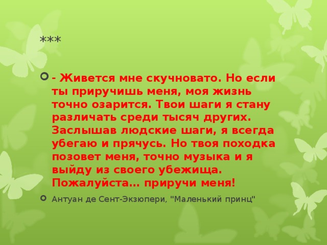 *** - Живется мне скучновато. Но если ты приручишь меня, моя жизнь точно озарится. Твои шаги я стану различать среди тысяч других. Заслышав людские шаги, я всегда убегаю и прячусь. Но твоя походка позовет меня, точно музыка и я выйду из своего убежища. Пожалуйста… приручи меня! Антуан де Сент-Экзюпери, 