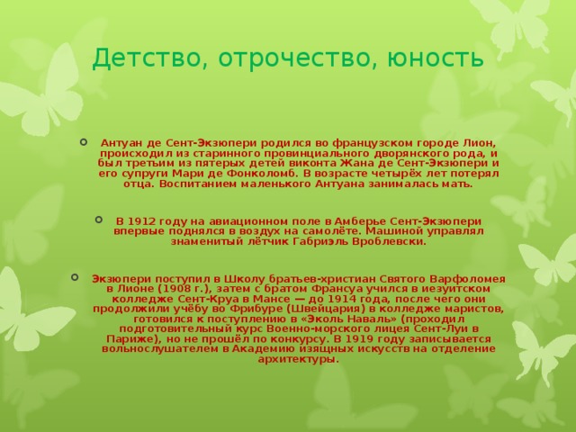 Детство, отрочество, юность    Антуан де Сент-Экзюпери родился во французском городе Лион, происходил из старинного провинциального дворянского рода, и был третьим из пятерых детей виконта Жана де Сент-Экзюпери и его супруги Мари де Фонколомб. В возрасте четырёх лет потерял отца. Воспитанием маленького Антуана занималась мать.  В 1912 году на авиационном поле в Амберье Сент-Экзюпери впервые поднялся в воздух на самолёте. Машиной управлял знаменитый лётчик Габриэль Вроблевски.  Экзюпери поступил в Школу братьев-христиан Святого Варфоломея в Лионе (1908 г.), затем с братом Франсуа учился в иезуитском колледже Сент-Круа в Мансе — до 1914 года, после чего они продолжили учёбу во Фрибуре (Швейцария) в колледже маристов, готовился к поступлению в «Эколь Наваль» (проходил подготовительный курс Военно-морского лицея Сент-Луи в Париже), но не прошёл по конкурсу. В 1919 году записывается вольнослушателем в Академию изящных искусств на отделение архитектуры. 