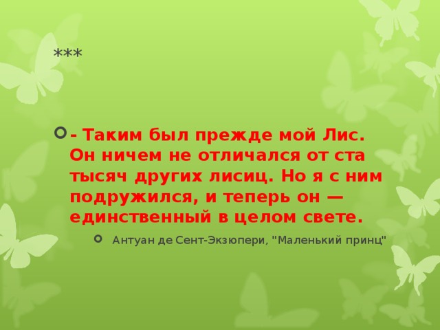*** - Таким был прежде мой Лис. Он ничем не отличался от ста тысяч других лисиц. Но я с ним подружился, и теперь он — единственный в целом свете.  Антуан де Сент-Экзюпери, 