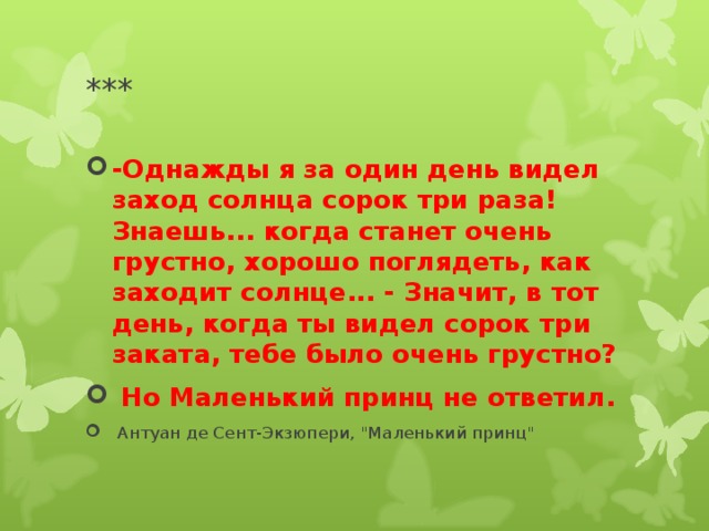 *** -Однажды я за один день видел заход солнца сорок три раза! Знаешь... когда станет очень грустно, хорошо поглядеть, как заходит солнце... - Значит, в тот день, когда ты видел сорок три заката, тебе было очень грустно?  Но Маленький принц не ответил.  Антуан де Сент-Экзюпери, 