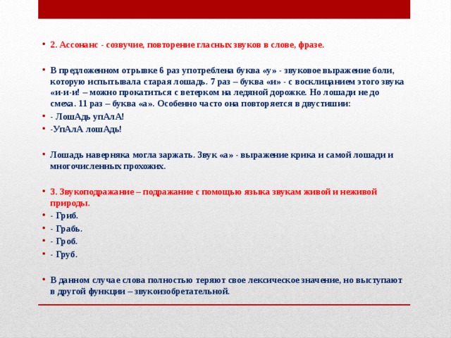 2. Ассонанс - созвучие, повторение гласных звуков в слове, фразе.  В предложенном отрывке 6 раз употреблена буква «у» - звуковое выражение боли, которую испытывала старая лошадь. 7 раз – буква «и» - с восклицанием этого звука «и-и-и! – можно прокатиться с ветерком на ледяной дорожке. Но лошади не до смеха. 11 раз – буква «а». Особенно часто она повторяется в двустишии: - ЛошАдь упАлА! -УпАлА лошАдь!  Лошадь наверняка могла заржать. Звук «а» - выражение крика и самой лошади и многочисленных прохожих.  3. Звукоподражание – подражание с помощью языка звукам живой и неживой природы. - Гриб. - Грабь. - Гроб. - Груб.  В данном случае слова полностью теряют свое лексическое значение, но выступают в другой функции – звукоизобретательной. … 