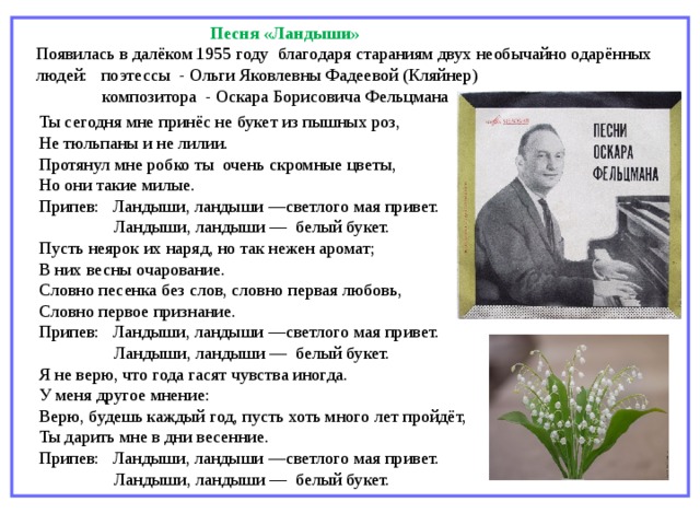   Песня «Ландыши» Появилась в далёком 1955 году благодаря стараниям двух необычайно одарённых людей: поэтессы  - Ольги Яковлевны Фадеевой (Кляйнер)   композитора  - Оскара Борисовича Фельцмана   Ты сегодня мне принёс не букет из пышных роз, Не тюльпаны и не лилии. Протянул мне робко ты очень скромные цветы, Но они такие милые. Припев: Ландыши, ландыши —светлого мая привет. Ландыши, ландыши — белый букет. Пусть неярок их наряд, но так нежен аромат; В них весны очарование. Словно песенка без слов, словно первая любовь, Словно первое признание. Припев: Ландыши, ландыши —светлого мая привет. Ландыши, ландыши — белый букет. Я не верю, что года гасят чувства иногда. У меня другое мнение: Верю, будешь каждый год, пусть хоть много лет пройдёт, Ты дарить мне в дни весенние. Припев: Ландыши, ландыши —светлого мая привет. Ландыши, ландыши — белый букет. 