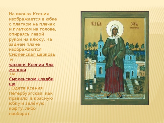 На иконах Ксения изображается в юбке с платком на плечах и платком на голове, опираясь левой рукой на клюку. На заднем плане изображаются  Смоленская церковь  и  часовня Ксении Блаженной  на  Смоленском кладбище . Одета Ксения Петербургская, как правило, в красную юбку и зелёную кофту, либо наоборот. 