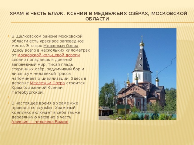 Храм в честь блаж. Ксении в Медвежьих Озёрах, Московской области    В Щелковском районе Московской области есть красивое заповедное место. Это про Медвежьи Озера . Здесь всего в нескольких километрах от  московской кольцевой дороги словно попадаешь в древний заповедный мир. Тихая гладь старинных озёр, задумчивый бор и лишь шум недалекой трассы напоминает о цивилизации. Здесь в деревне  Медвежьи Озера  строится Храм блаженной Ксении Петербургской.   В настоящее время в храме уже проводятся службы. Храмовый комплекс включает в себя также деревянную часовню в честь  Алексия — человека Божия . 