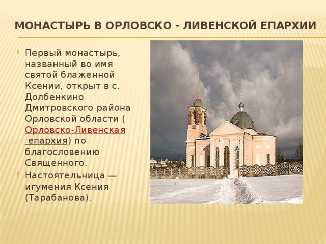 Монастырь в Орловско - Ливенской епархии   Первый монастырь, названный во имя святой блаженной Ксении, открыт в с. Долбенкино Дмитровского района Орловской области ( Орловско-Ливенская епархия ) по благословению Священного. Настоятельница — игумения Ксения (Тарабанова). 