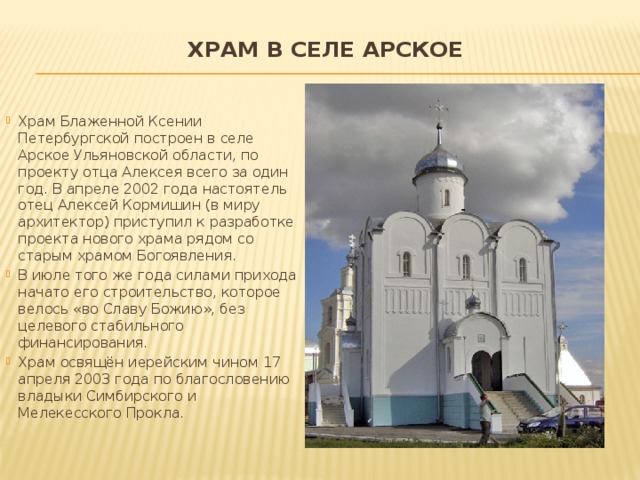 Храм в селе Арское   Храм Блаженной Ксении Петербургской построен в селе Арское Ульяновской области, по проекту отца Алексея всего за один год. В апреле 2002 года настоятель отец Алексей Кормишин (в миру архитектор) приступил к разработке проекта нового храма рядом со старым храмом Богоявления. В июле того же года силами прихода начато его строительство, которое велось «во Славу Божию», без целевого стабильного финансирования. Храм освящён иерейским чином 17 апреля 2003 года по благословению владыки Симбирского и Мелекесского Прокла. 