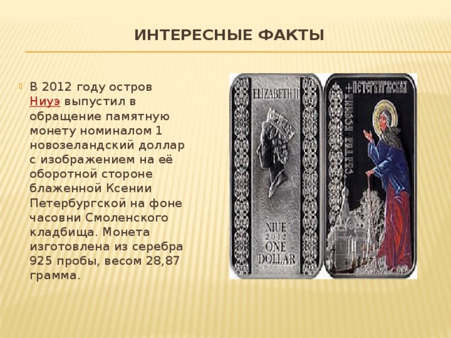 Интересные факты   В 2012 году остров  Ниуэ  выпустил в обращение памятную монету номиналом 1 новозеландский доллар с изображением на её оборотной стороне блаженной Ксении Петербургской на фоне часовни Смоленского кладбища. Монета изготовлена из серебра 925 пробы, весом 28,87 грамма. 