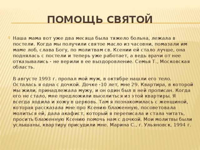 ПОМОЩЬ СВЯТОЙ Наша мама вот уже два месяца была тяжело больна, лежала в постели. Когда мы получили святое масло из часовни, помазали им маме лоб, слава Богу, по молитвам св. Ксении ей стало лучше, она поднялась с постели и теперь уже работает, а ведь врачи от нее отказывались - не верили в ее выздоровление. Семья Т., Московская область.    В августе 1993 г. пропал мой муж, в октябре нашли его тело. Осталась я одна с дочкой. Дочке -10 лет, мне 29. Квартира, в которой мы жили, принадлежала мужу, и он один был в ней прописан. Когда его не стало, мне предложили выселиться из этой квартиры. Я всегда ходила и хожу в церковь. Там я познакомилась с женщиной, которая рассказала мне про Ксению блаженную, посоветовала молиться ей, дала акафист, который я переписала и стала читать, просить блаженную Ксению помочь нам с дочкой. Мои молитвы были услышаны, квартиру присудили мне. Марина С., г. Ульяновск, 1994 г. 