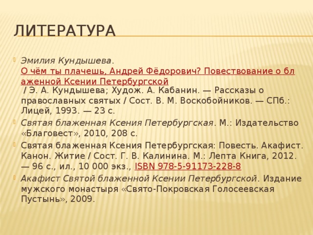 ЛИТЕРАТУРА Эмилия Кундышева . О чём ты плачешь, Андрей Фёдорович? Повествование о блаженной Ксении Петербургской / Э. А. Кундышева; Худож. А. Кабанин. — Рассказы о православных святых / Сост. В. М. Воскобойников. — СПб.: Лицей, 1993. — 23 с. Святая блаженная Ксения Петербургская . М.: Издательство «Благовест», 2010, 208 с. Святая блаженная Ксения Петербургская: Повесть. Акафист. Канон. Житие / Сост. Г. В. Калинина. М.: Лепта Книга, 2012. — 96 с., ил., 10 000 экз., ISBN 978-5-91173-228-8 Акафист Святой блаженной Ксении Петербургской . Издание мужского монастыря «Свято-Покровская Голосеевская Пустынь», 2009. 