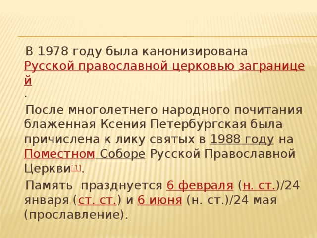  В 1978 году была канонизирована  Русской православной церковью заграницей .  После многолетнего народного почитания блаженная Ксения Петербургская была причислена к лику святых в  1988 году  на Поместном Соборе  Русской Православной Церкви [1] .  Память празднуется  6 февраля  ( н. ст. )/24 января ( ст. ст. ) и  6 июня  (н. ст.)/24 мая (прославление). 