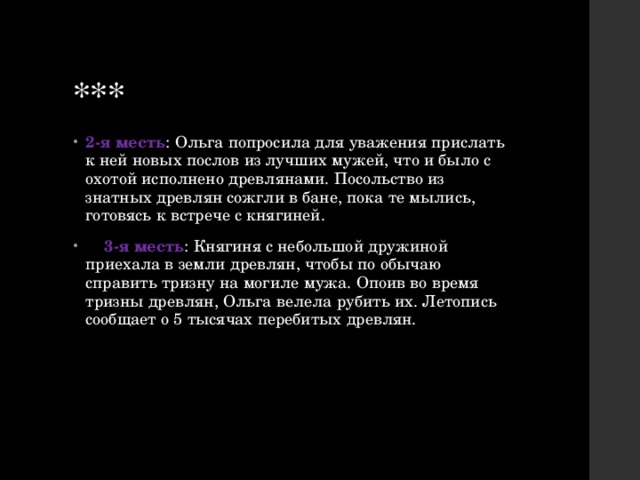 *** 2-я месть : Ольга попросила для уважения прислать к ней новых послов из лучших мужей, что и было с охотой исполнено древлянами. Посольство из знатных древлян сожгли в бане, пока те мылись, готовясь к встрече с княгиней.  3-я месть : Княгиня с небольшой дружиной приехала в земли древлян, чтобы по обычаю справить тризну на могиле мужа. Опоив во время тризны древлян, Ольга велела рубить их. Летопись сообщает о 5 тысячах перебитых древлян. 