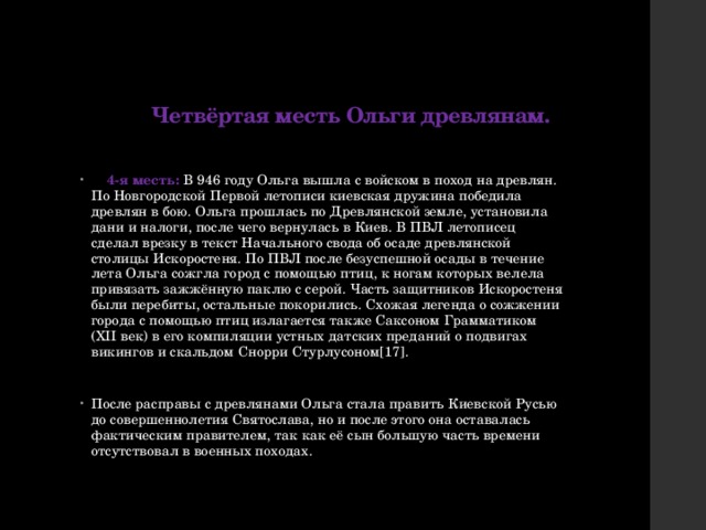 Четвёртая месть Ольги древлянам.  4-я месть: В 946 году Ольга вышла с войском в поход на древлян. По Новгородской Первой летописи киевская дружина победила древлян в бою. Ольга прошлась по Древлянской земле, установила дани и налоги, после чего вернулась в Киев. В ПВЛ летописец сделал врезку в текст Начального свода об осаде древлянской столицы Искоростеня. По ПВЛ после безуспешной осады в течение лета Ольга сожгла город с помощью птиц, к ногам которых велела привязать зажжённую паклю с серой. Часть защитников Искоростеня были перебиты, остальные покорились. Схожая легенда о сожжении города с помощью птиц излагается также Саксоном Грамматиком (XII век) в его компиляции устных датских преданий о подвигах викингов и скальдом Снорри Стурлусоном[17]. После расправы с древлянами Ольга стала править Киевской Русью до совершеннолетия Святослава, но и после этого она оставалась фактическим правителем, так как её сын большую часть времени отсутствовал в военных походах. 