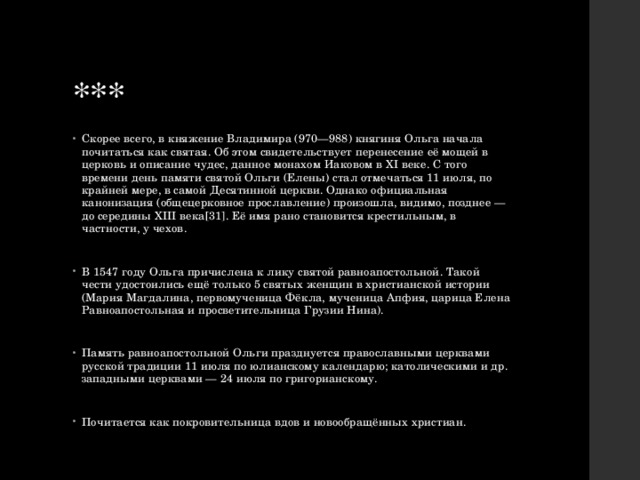 *** Скорее всего, в княжение Владимира (970—988) княгиня Ольга начала почитаться как святая. Об этом свидетельствует перенесение её мощей в церковь и описание чудес, данное монахом Иаковом в XI веке. С того времени день памяти святой Ольги (Елены) стал отмечаться 11 июля, по крайней мере, в самой Десятинной церкви. Однако официальная канонизация (общецерковное прославление) произошла, видимо, позднее — до середины XIII века[31]. Её имя рано становится крестильным, в частности, у чехов. В 1547 году Ольга причислена к лику святой равноапостольной. Такой чести удостоились ещё только 5 святых женщин в христианской истории (Мария Магдалина, первомученица Фёкла, мученица Апфия, царица Елена Равноапостольная и просветительница Грузии Нина). Память равноапостольной Ольги празднуется православными церквами русской традиции 11 июля по юлианскому календарю; католическими и др. западными церквами — 24 июля по григорианскому. Почитается как покровительница вдов и новообращённых христиан. 