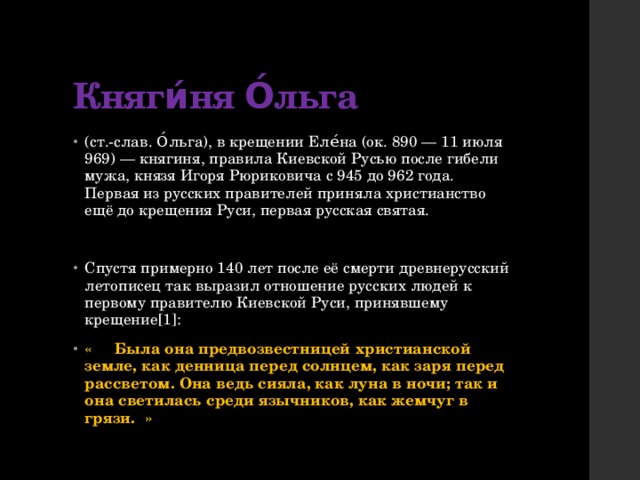 Княги́ня О́льга (ст.-слав. О́льга), в крещении Еле́на (ок. 890 — 11 июля 969) — княгиня, правила Киевской Русью после гибели мужа, князя Игоря Рюриковича с 945 до 962 года. Первая из русских правителей приняла христианство ещё до крещения Руси, первая русская святая. Спустя примерно 140 лет после её смерти древнерусский летописец так выразил отношение русских людей к первому правителю Киевской Руси, принявшему крещение[1]: «  Была она предвозвестницей христианской земле, как денница перед солнцем, как заря перед рассветом. Она ведь сияла, как луна в ночи; так и она светилась среди язычников, как жемчуг в грязи.  » 