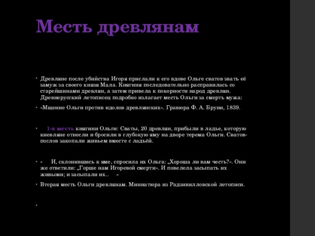 Месть древлянам   Древляне после убийства Игоря прислали к его вдове Ольге сватов звать её замуж за своего князя Мала. Княгиня последовательно расправилась со старейшинами древлян, а затем привела к покорности народ древлян. Древнерусский летописец подробно излагает месть Ольги за смерть мужа: «Мщение Ольги против идолов древлянских». Гравюра Ф. А. Бруни, 1839.  1-я месть княгини Ольги: Сваты, 20 древлян, прибыли в ладье, которую киевляне отнесли и бросили в глубокую яму на дворе терема Ольги. Сватов-послов закопали живьем вместе с ладьёй. «  И, склонившись к яме, спросила их Ольга: „Хороша ли вам честь?». Они же ответили: „Горше нам Игоревой смерти». И повелела засыпать их живыми; и засыпали их..  » Вторая месть Ольги древлянам. Миниатюра из Радзивилловской летописи. 