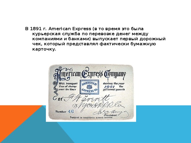 В 1891 г. American Express (в то время это была курьерская служба по перевозке денег между компаниями и банками) выпускает первый дорожный чек, который представлял фактически бумажную карточку.  