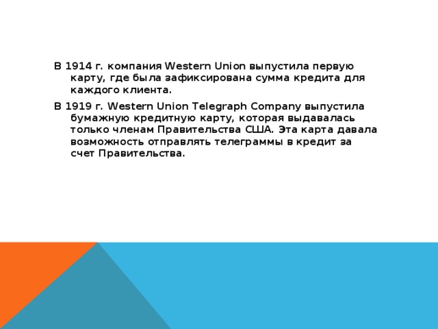 В 1914 г. компания Western Union выпустила первую карту, где была зафиксирована сумма кредита для каждого клиента. В 1919 г. Western Union Telegraph Company выпустила бумажную кредитную карту, которая выдавалась только членам Правительства США. Эта карта давала возможность отправлять телеграммы в кредит за счет Правительства. 