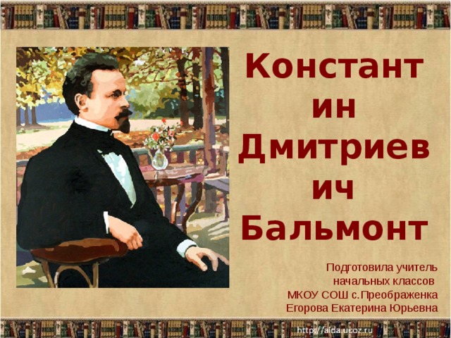 Константин  Дмитриевич Бальмонт Подготовила учитель начальных классов МКОУ СОШ с.Преображенка  Егорова Екатерина Юрьевна  