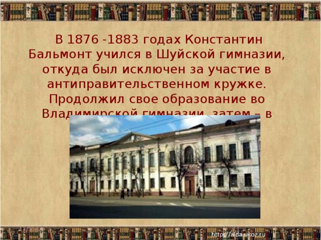  В 1876 -1883 годах Константин Бальмонт учился в Шуйской гимназии, откуда был исключен за участие в антиправительственном кружке. Продолжил свое образование во Владимирской гимназии, затем – в Москве в университете 11/30/17  