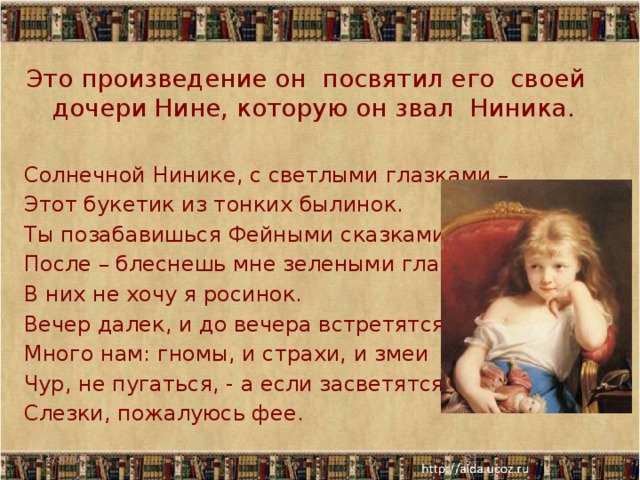 Это произведение он посвятил его своей дочери Нине, которую он звал Ниника. Солнечной Нинике, с светлыми глазками – Этот букетик из тонких былинок. Ты позабавишься Фейными сказками, После – блеснешь мне зелеными глазками, - В них не хочу я росинок. Вечер далек, и до вечера встретятся Много нам: гномы, и страхи, и змеи Чур, не пугаться, - а если засветятся Слезки, пожалуюсь фее. 11/30/17  