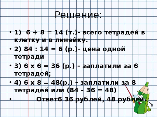 Решение: 1) 6 + 8 = 14 (т.)- всего тетрадей в клетку и в линейку. 2) 84 : 14 = 6 (р.)- цена одной тетради 3) 6 х 6 = 36 (р.) – заплатили за 6 тетрадей; 4) 6 х 8 = 48(р.) – заплатили за 8 тетрадей или (84 – 36 = 48)  Ответ6 36 рублей, 48 рублей. 
