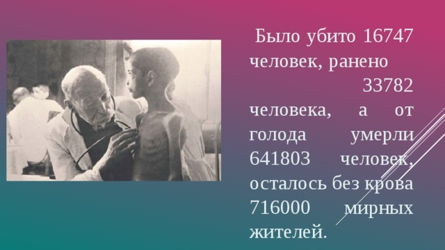   Было убито 16747 человек, ранено 33782 человека, а от голода умерли 641803 человек, осталось без крова 716000 мирных жителей. 
