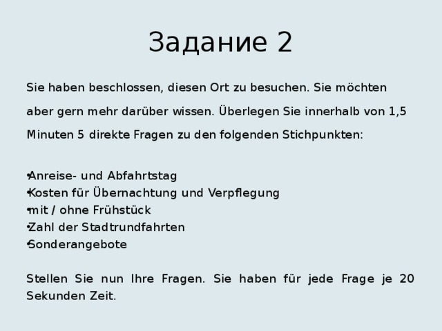 Задание 2 Sie haben beschlossen, diesen Ort zu besuchen. Sie möchten aber gern mehr darüber wissen. Überlegen Sie innerhalb von 1,5 Minuten 5 direkte Fragen zu den folgenden Stichpunkten: Anreise- und Abfahrtstag Kosten für Übernachtung und Verpflegung mit / ohne Frühstück Zahl der Stadtrundfahrten Sonderangebote Stellen Sie nun Ihre Fragen. Sie haben für jede Frage je 20 Sekunden Zeit. 