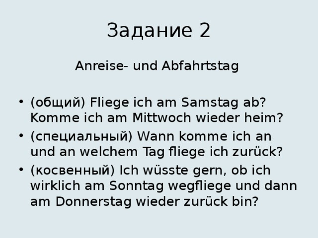 Задание 2 Anreise- und Abfahrtstag (общий) Fliege ich am Samstag ab? Komme ich am Mittwoch wieder heim? (специальный) Wann komme ich an und an welchem Tag fliege ich zurück? (косвенный) Ich wüsste gern, ob ich wirklich am Sonntag wegfliege und dann am Donnerstag wieder zurück bin? 