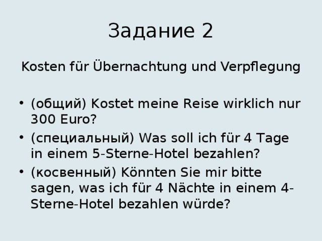 Задание 2 Kosten für Übernachtung und Verpflegung (общий) Kostet meine Reise wirklich nur 300 Euro? (специальный) Was soll ich für 4 Tage in einem 5-Sterne-Hotel bezahlen? (косвенный) Könnten Sie mir bitte sagen, was ich für 4 Nächte in einem 4-Sterne-Hotel bezahlen würde? 