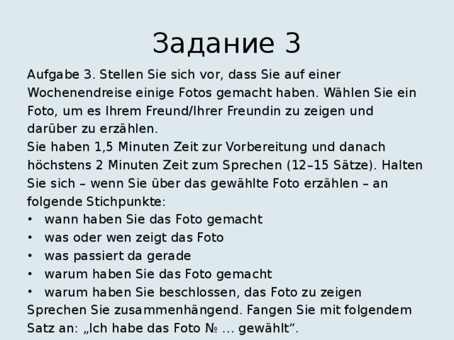 Задание 3 Aufgabe 3. Stellen Sie sich vor, dass Sie auf einer Wochenendreise einige Fotos gemacht haben. Wählen Sie ein Foto, um es Ihrem Freund/Ihrer Freundin zu zeigen und darüber zu erzählen. Sie haben 1,5 Minuten Zeit zur Vorbereitung und danach höchstens 2 Minuten Zeit zum Sprechen (12–15 Sätze). Halten Sie sich – wenn Sie über das gewählte Foto erzählen – an folgende Stichpunkte: wann haben Sie das Foto gemacht was oder wen zeigt das Foto was passiert da gerade warum haben Sie das Foto gemacht warum haben Sie beschlossen, das Foto zu zeigen Sprechen Sie zusammenhängend. Fangen Sie mit folgendem Satz an: „Ich habe das Foto № … gewählt“. 